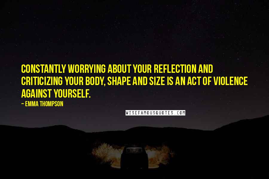 Emma Thompson Quotes: Constantly worrying about your reflection and criticizing your body, shape and size is an act of violence against yourself.