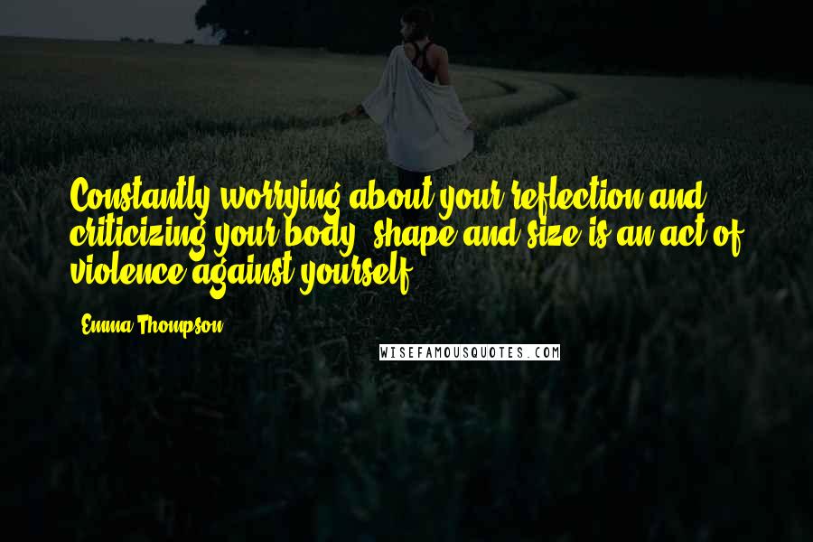Emma Thompson Quotes: Constantly worrying about your reflection and criticizing your body, shape and size is an act of violence against yourself.