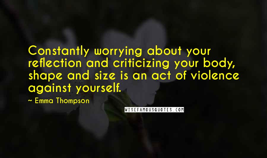 Emma Thompson Quotes: Constantly worrying about your reflection and criticizing your body, shape and size is an act of violence against yourself.