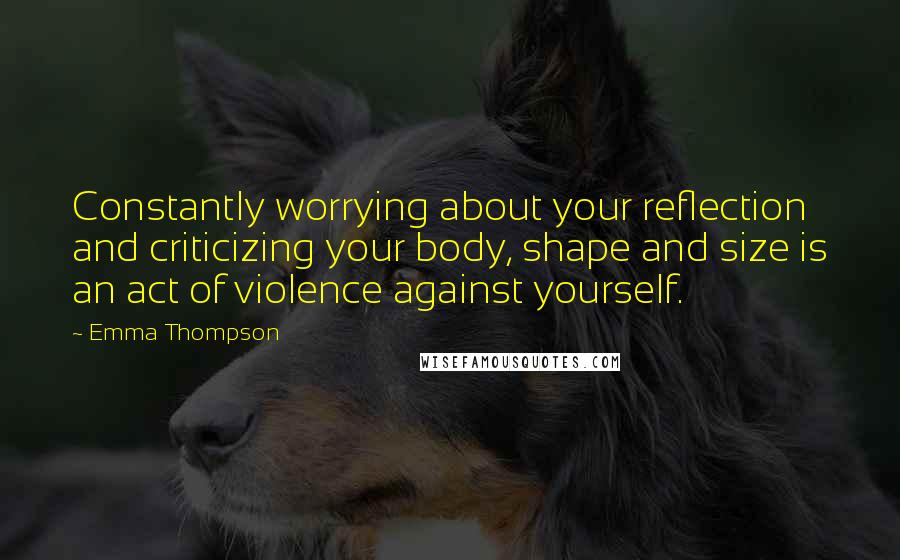 Emma Thompson Quotes: Constantly worrying about your reflection and criticizing your body, shape and size is an act of violence against yourself.