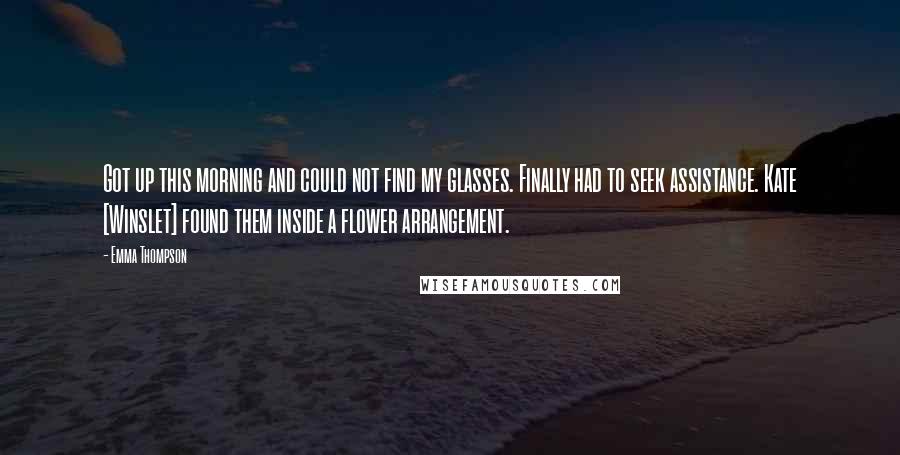 Emma Thompson Quotes: Got up this morning and could not find my glasses. Finally had to seek assistance. Kate [Winslet] found them inside a flower arrangement.