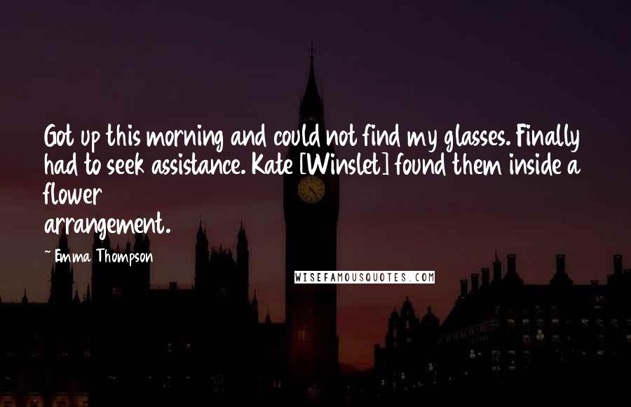 Emma Thompson Quotes: Got up this morning and could not find my glasses. Finally had to seek assistance. Kate [Winslet] found them inside a flower arrangement.