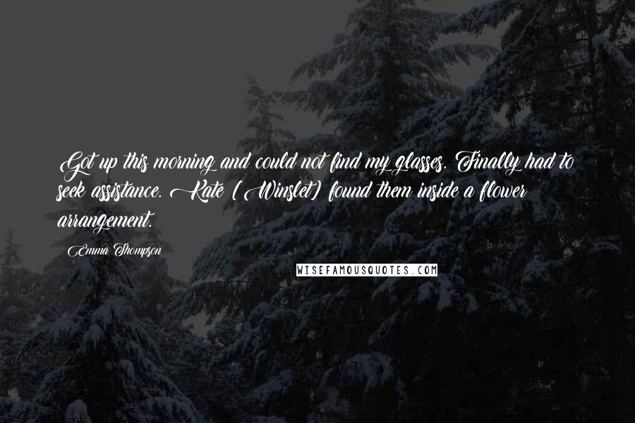 Emma Thompson Quotes: Got up this morning and could not find my glasses. Finally had to seek assistance. Kate [Winslet] found them inside a flower arrangement.