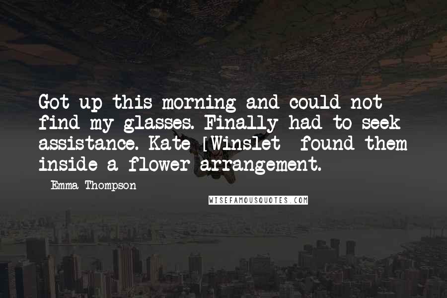Emma Thompson Quotes: Got up this morning and could not find my glasses. Finally had to seek assistance. Kate [Winslet] found them inside a flower arrangement.