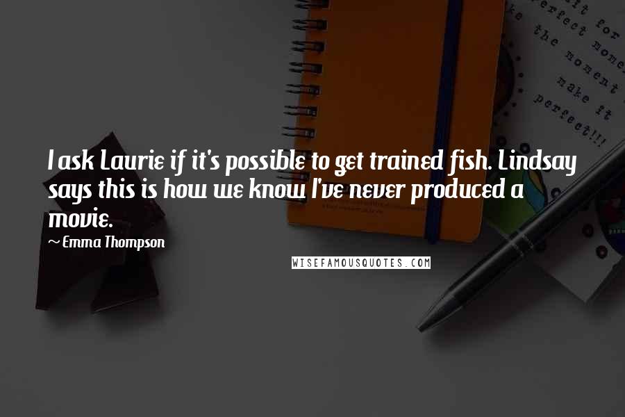 Emma Thompson Quotes: I ask Laurie if it's possible to get trained fish. Lindsay says this is how we know I've never produced a movie.