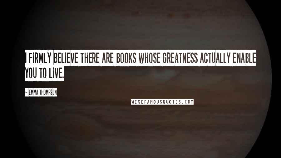 Emma Thompson Quotes: I firmly believe there are books whose greatness actually enable you to live.