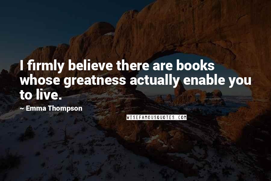 Emma Thompson Quotes: I firmly believe there are books whose greatness actually enable you to live.