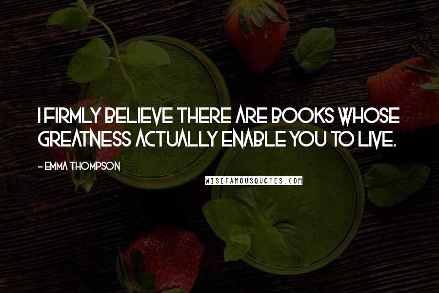 Emma Thompson Quotes: I firmly believe there are books whose greatness actually enable you to live.