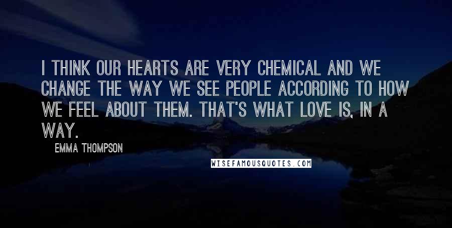 Emma Thompson Quotes: I think our hearts are very chemical and we change the way we see people according to how we feel about them. That's what love is, in a way.