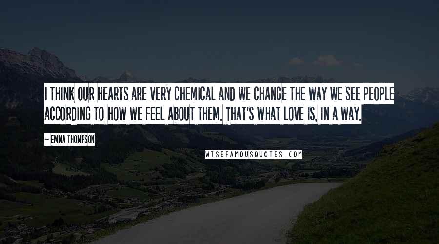 Emma Thompson Quotes: I think our hearts are very chemical and we change the way we see people according to how we feel about them. That's what love is, in a way.