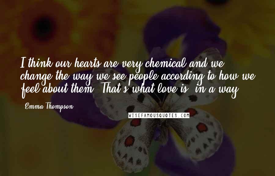 Emma Thompson Quotes: I think our hearts are very chemical and we change the way we see people according to how we feel about them. That's what love is, in a way.