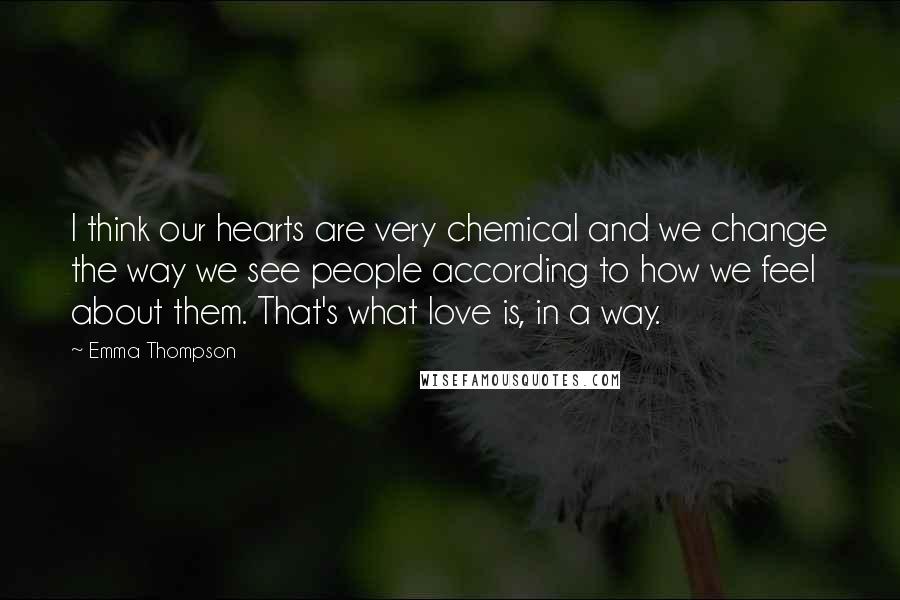 Emma Thompson Quotes: I think our hearts are very chemical and we change the way we see people according to how we feel about them. That's what love is, in a way.