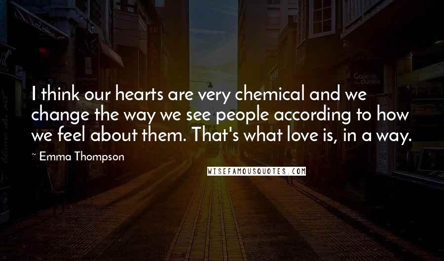 Emma Thompson Quotes: I think our hearts are very chemical and we change the way we see people according to how we feel about them. That's what love is, in a way.