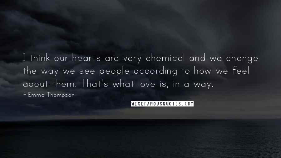 Emma Thompson Quotes: I think our hearts are very chemical and we change the way we see people according to how we feel about them. That's what love is, in a way.