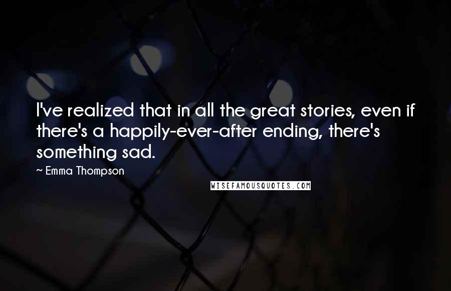 Emma Thompson Quotes: I've realized that in all the great stories, even if there's a happily-ever-after ending, there's something sad.