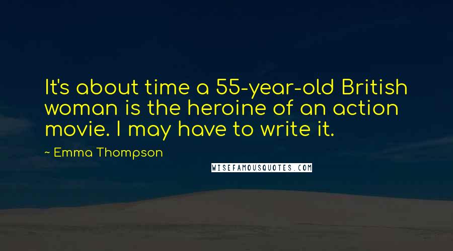 Emma Thompson Quotes: It's about time a 55-year-old British woman is the heroine of an action movie. I may have to write it.