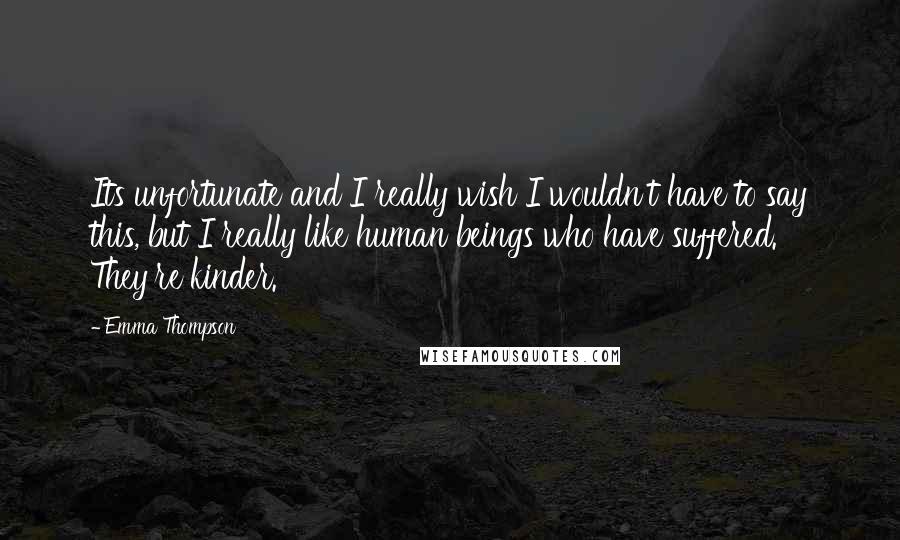 Emma Thompson Quotes: Its unfortunate and I really wish I wouldn't have to say this, but I really like human beings who have suffered. They're kinder.