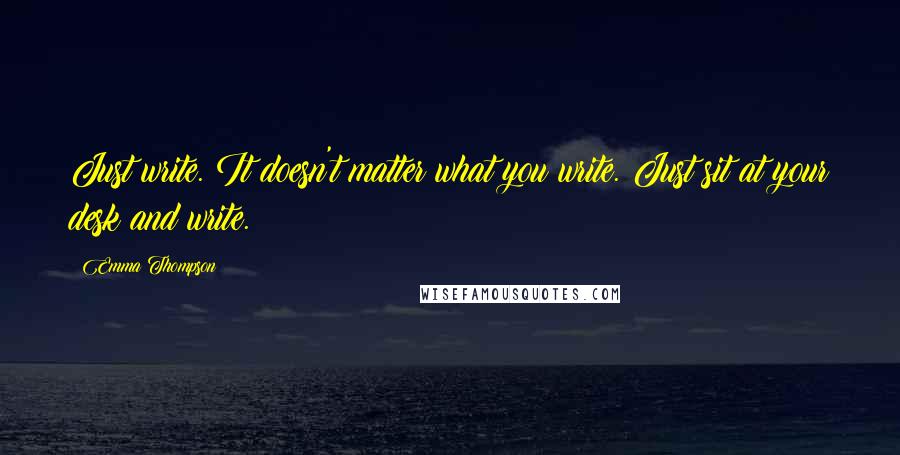 Emma Thompson Quotes: Just write. It doesn't matter what you write. Just sit at your desk and write.