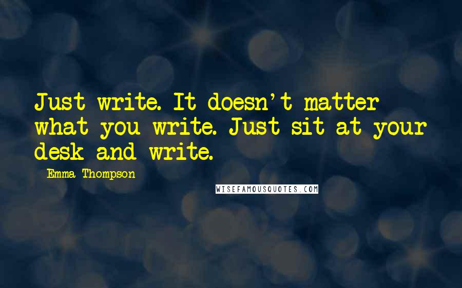 Emma Thompson Quotes: Just write. It doesn't matter what you write. Just sit at your desk and write.