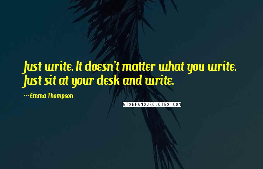 Emma Thompson Quotes: Just write. It doesn't matter what you write. Just sit at your desk and write.