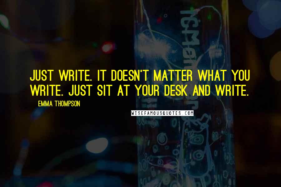 Emma Thompson Quotes: Just write. It doesn't matter what you write. Just sit at your desk and write.