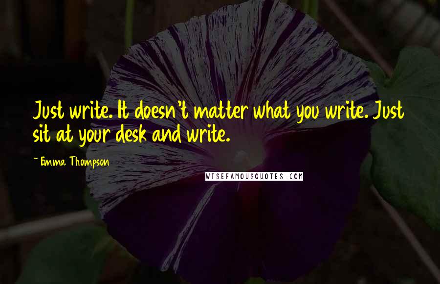 Emma Thompson Quotes: Just write. It doesn't matter what you write. Just sit at your desk and write.