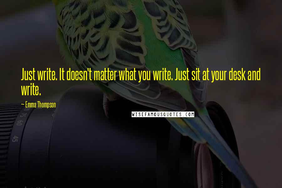Emma Thompson Quotes: Just write. It doesn't matter what you write. Just sit at your desk and write.