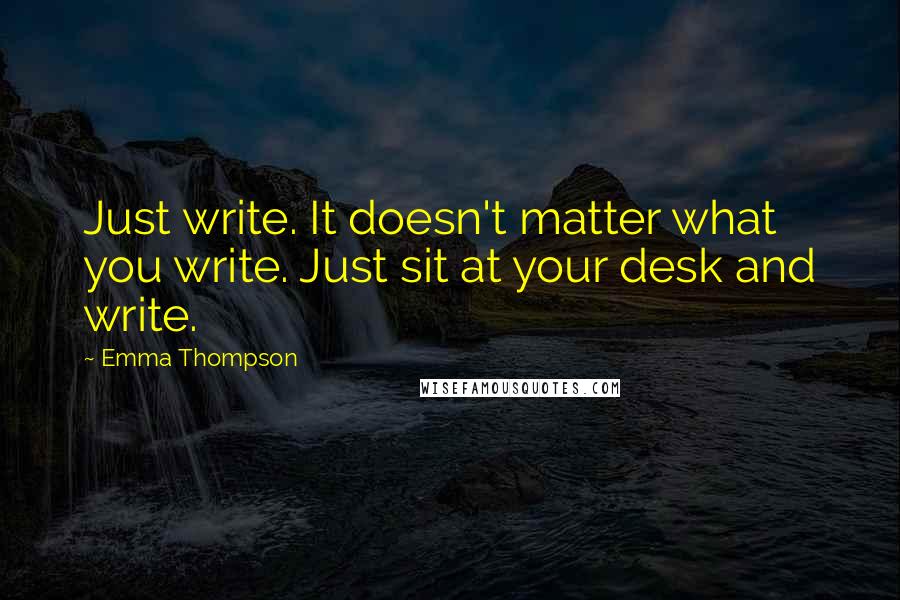 Emma Thompson Quotes: Just write. It doesn't matter what you write. Just sit at your desk and write.