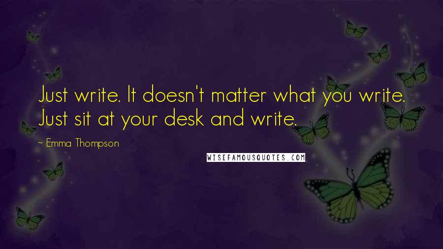 Emma Thompson Quotes: Just write. It doesn't matter what you write. Just sit at your desk and write.