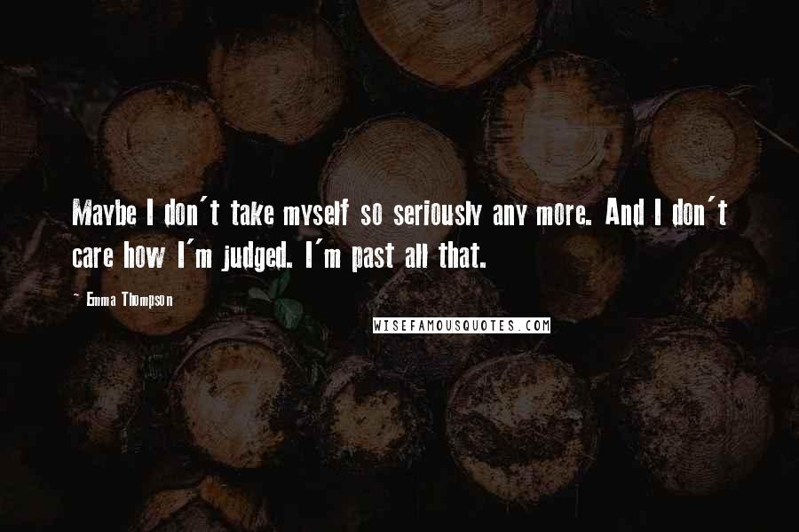 Emma Thompson Quotes: Maybe I don't take myself so seriously any more. And I don't care how I'm judged. I'm past all that.