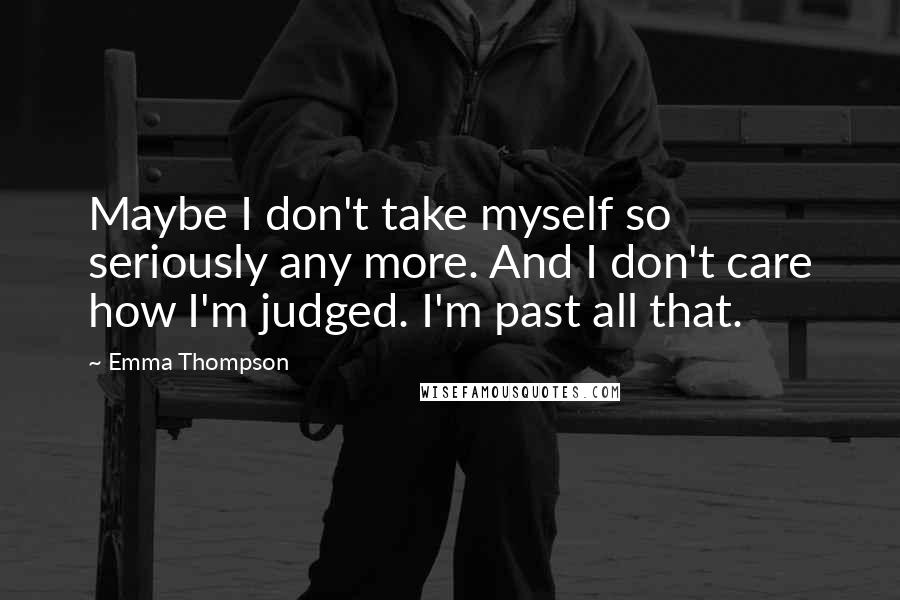 Emma Thompson Quotes: Maybe I don't take myself so seriously any more. And I don't care how I'm judged. I'm past all that.