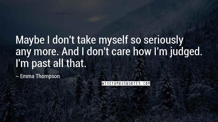 Emma Thompson Quotes: Maybe I don't take myself so seriously any more. And I don't care how I'm judged. I'm past all that.