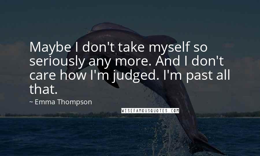 Emma Thompson Quotes: Maybe I don't take myself so seriously any more. And I don't care how I'm judged. I'm past all that.