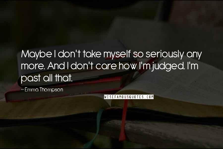 Emma Thompson Quotes: Maybe I don't take myself so seriously any more. And I don't care how I'm judged. I'm past all that.