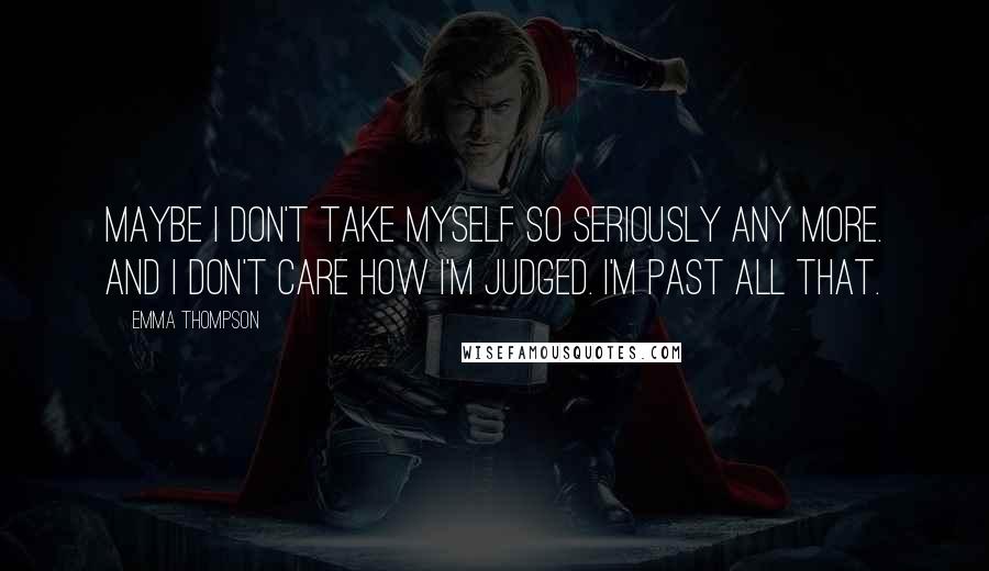 Emma Thompson Quotes: Maybe I don't take myself so seriously any more. And I don't care how I'm judged. I'm past all that.