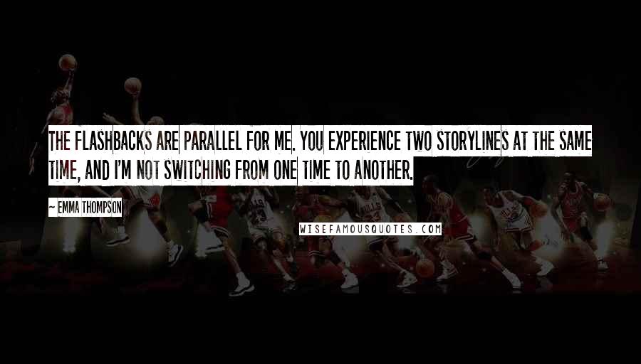 Emma Thompson Quotes: The flashbacks are parallel for me. You experience two storylines at the same time, and I'm not switching from one time to another.