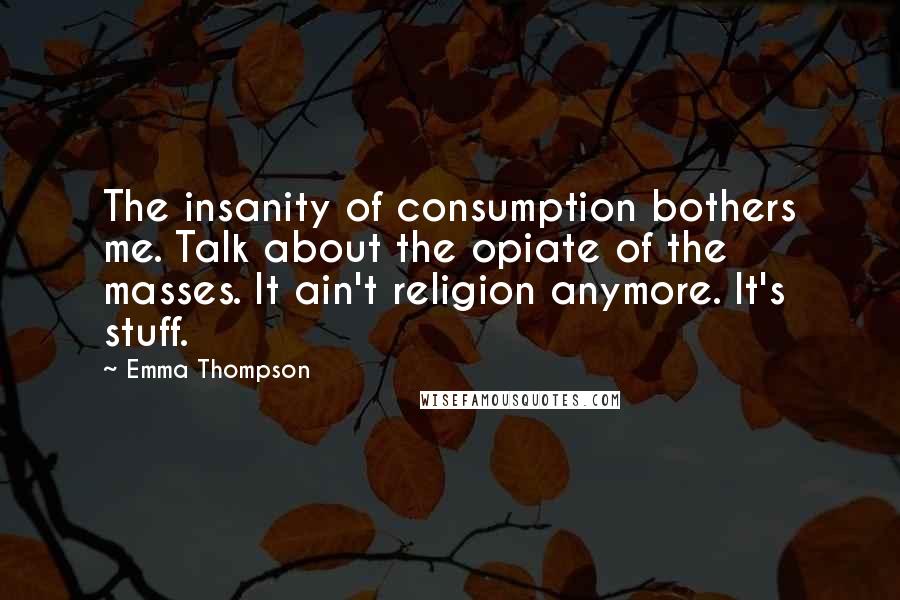Emma Thompson Quotes: The insanity of consumption bothers me. Talk about the opiate of the masses. It ain't religion anymore. It's stuff.