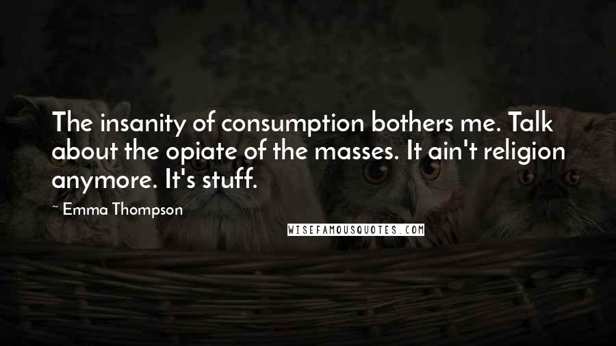 Emma Thompson Quotes: The insanity of consumption bothers me. Talk about the opiate of the masses. It ain't religion anymore. It's stuff.