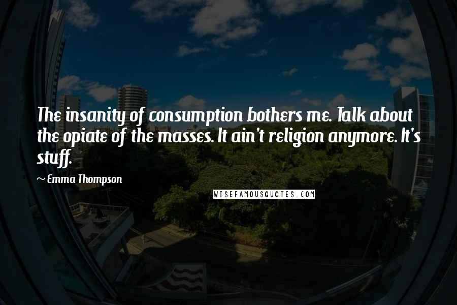 Emma Thompson Quotes: The insanity of consumption bothers me. Talk about the opiate of the masses. It ain't religion anymore. It's stuff.