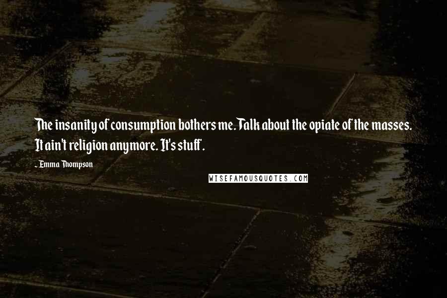 Emma Thompson Quotes: The insanity of consumption bothers me. Talk about the opiate of the masses. It ain't religion anymore. It's stuff.