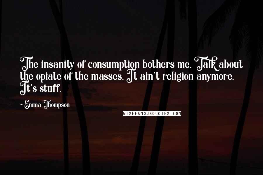 Emma Thompson Quotes: The insanity of consumption bothers me. Talk about the opiate of the masses. It ain't religion anymore. It's stuff.