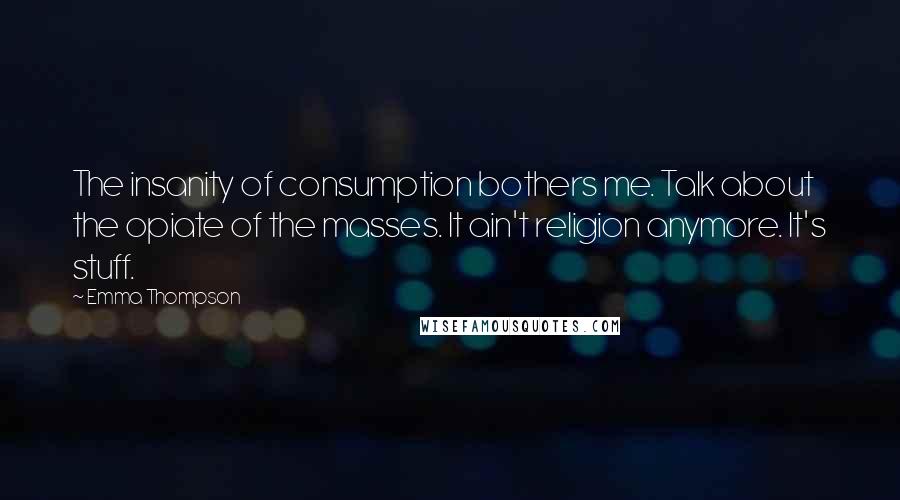 Emma Thompson Quotes: The insanity of consumption bothers me. Talk about the opiate of the masses. It ain't religion anymore. It's stuff.