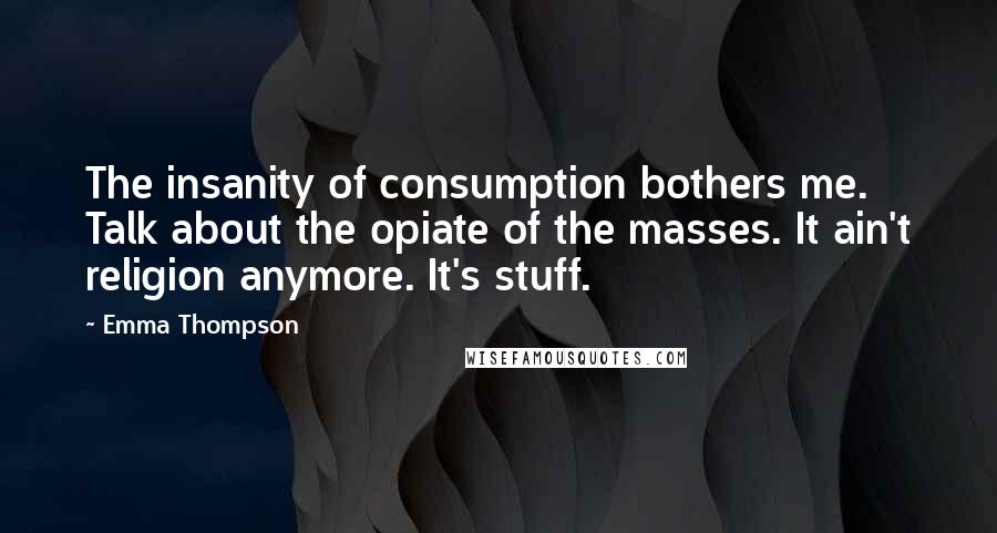 Emma Thompson Quotes: The insanity of consumption bothers me. Talk about the opiate of the masses. It ain't religion anymore. It's stuff.