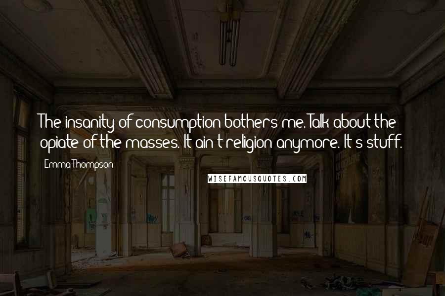 Emma Thompson Quotes: The insanity of consumption bothers me. Talk about the opiate of the masses. It ain't religion anymore. It's stuff.