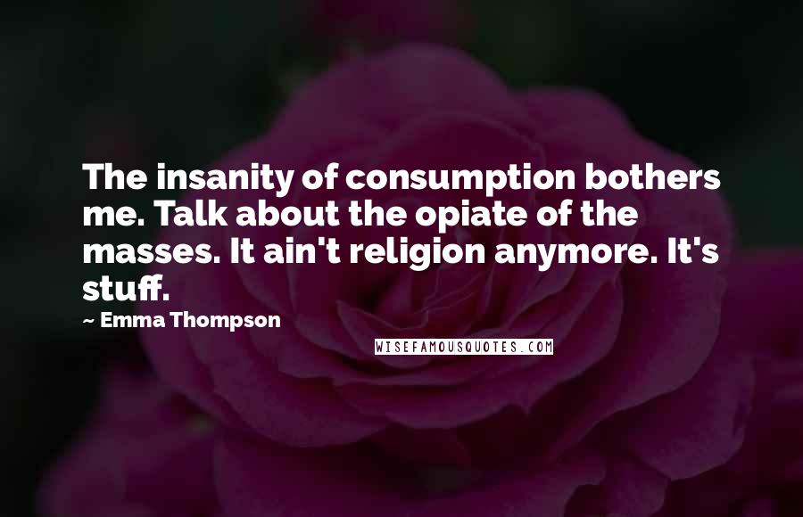 Emma Thompson Quotes: The insanity of consumption bothers me. Talk about the opiate of the masses. It ain't religion anymore. It's stuff.