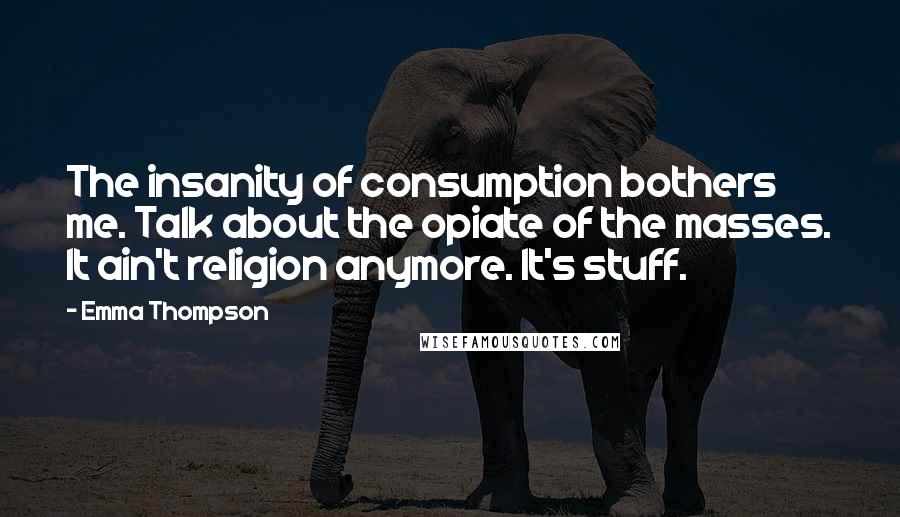 Emma Thompson Quotes: The insanity of consumption bothers me. Talk about the opiate of the masses. It ain't religion anymore. It's stuff.