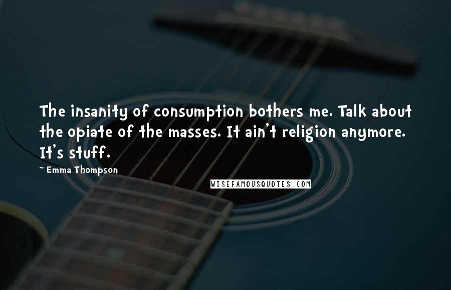 Emma Thompson Quotes: The insanity of consumption bothers me. Talk about the opiate of the masses. It ain't religion anymore. It's stuff.