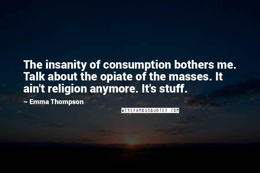 Emma Thompson Quotes: The insanity of consumption bothers me. Talk about the opiate of the masses. It ain't religion anymore. It's stuff.