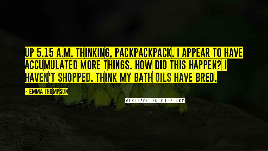 Emma Thompson Quotes: Up 5.15 a.m. thinking, packpackpack. I appear to have accumulated more things. How did this happen? I haven't shopped. Think my bath oils have bred.