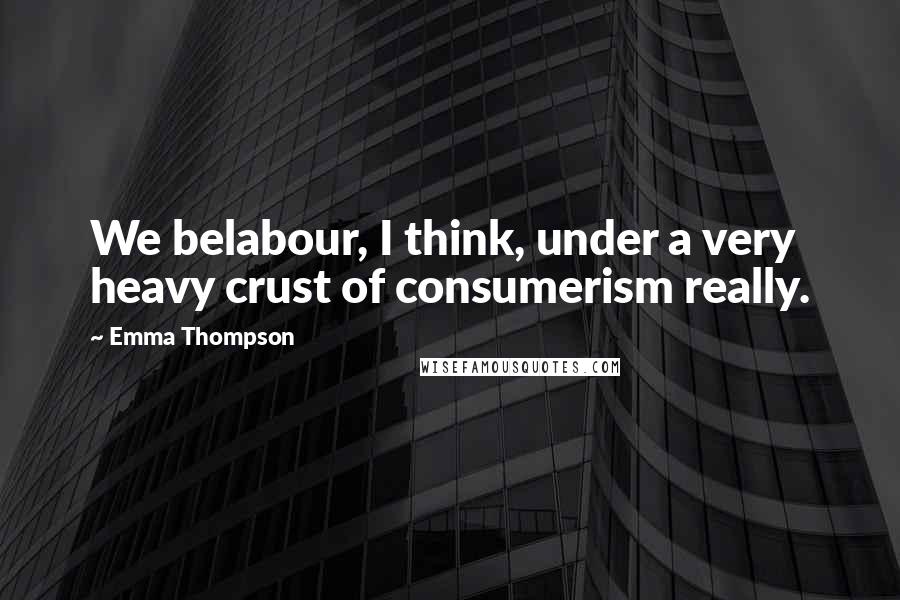 Emma Thompson Quotes: We belabour, I think, under a very heavy crust of consumerism really.